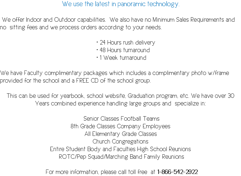 We use the latest in panoramic technology. We offer Indoor and Outdoor capabilities. We also have no Minimum Sales Requirements and no sitting fees and we process orders according to your needs. • 24 Hours rush delivery • 48 Hours turnaround • 1 Week turnaround We have Faculty complimentary packages which includes a complimentary photo w/frame provided for the school and a FREE CD of the school group. This can be used for yearbook, school website, Graduation program, etc. We have over 30 Years combined experience handling large groups and specialize in: Senior Classes Football Teams 8th Grade Classes Company Employees All Elementary Grade Classes Church Congregations Entire Student Body and Faculties High School Reunions ROTC/Pep Squad/Marching Band Family Reunions For more information, please call toll free at 1-866-542-2922